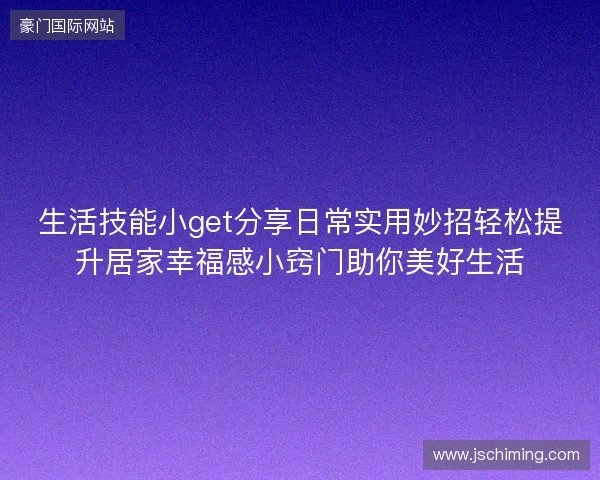生活技能小get分享日常实用妙招轻松提升居家幸福感小窍门助你美好生活