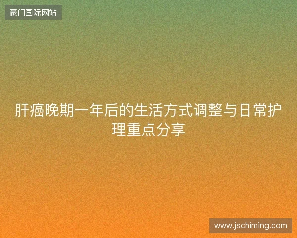 肝癌晚期一年后的生活方式调整与日常护理重点分享